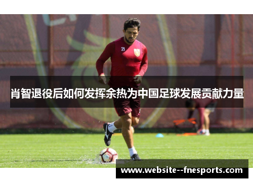 肖智退役后如何发挥余热为中国足球发展贡献力量 肖智退役后如何发挥余热为中国足球发展贡献力量