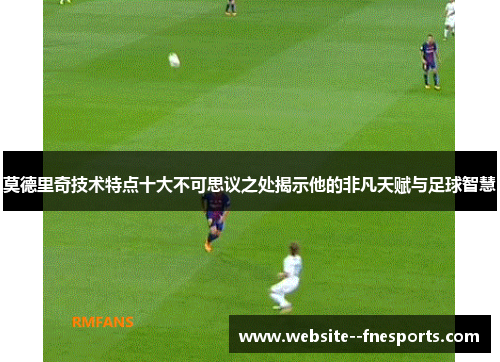 莫德里奇技术特点十大不可思议之处揭示他的非凡天赋与足球智慧