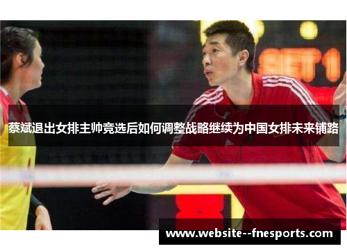 蔡斌退出女排主帅竞选后如何调整战略继续为中国女排未来铺路