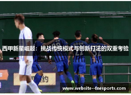 西甲新星崛起：挑战传统模式与创新打法的双重考验