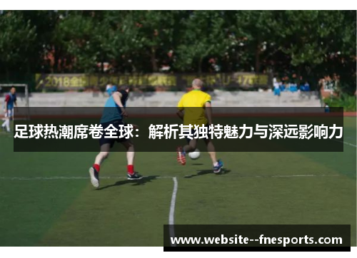 足球热潮席卷全球:解析其独特魅力与深远影响力 足球热潮席卷全球:解析其独特魅力与深远影响力