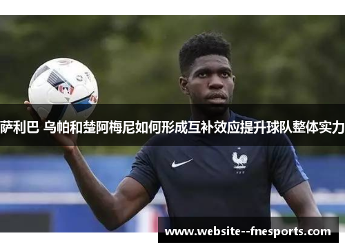 萨利巴 乌帕和楚阿梅尼如何形成互补效应提升球队整体实力 萨利巴 乌帕和楚阿梅尼如何形成互补效应提升球队整体实力