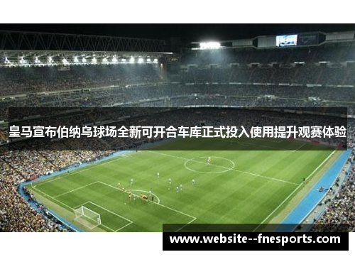 皇马宣布伯纳乌球场全新可开合车库正式投入使用提升观赛体验